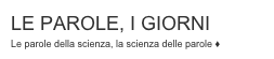 LE PAROLE, I GIORNI
Le parole della scienza, la scienza delle parole ♦